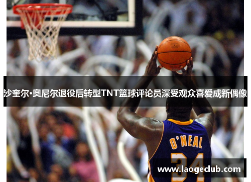沙奎尔·奥尼尔退役后转型TNT篮球评论员深受观众喜爱成新偶像