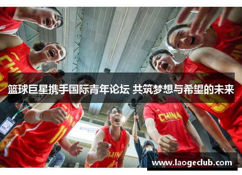 篮球巨星携手国际青年论坛 共筑梦想与希望的未来
