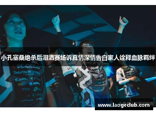 小孔塞桑绝杀后泪洒赛场诉真情深情告白家人诠释血脉羁绊 小孔塞桑绝杀后泪洒赛场诉真情深情告白家人诠释血脉羁绊