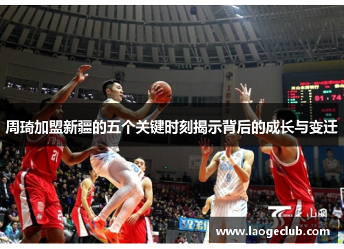 周琦加盟新疆的五个关键时刻揭示背后的成长与变迁