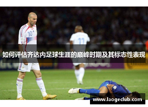 如何评估齐达内足球生涯的巅峰时期及其标志性表现 如何评估齐达内足球生涯的巅峰时期及其标志性表现