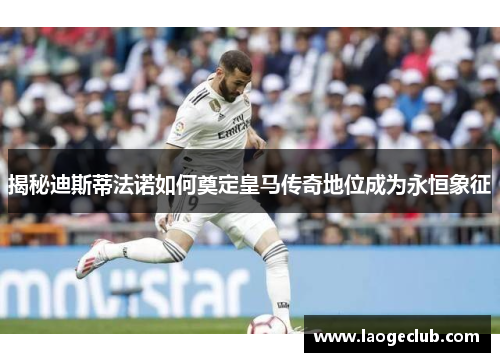 揭秘迪斯蒂法诺如何奠定皇马传奇地位成为永恒象征 揭秘迪斯蒂法诺如何奠定皇马传奇地位成为永恒象征