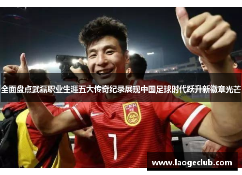 全面盘点武磊职业生涯五大传奇纪录展现中国足球时代跃升新徽章光芒 全面盘点武磊职业生涯五大传奇纪录展现中国足球时代跃升新徽章光芒